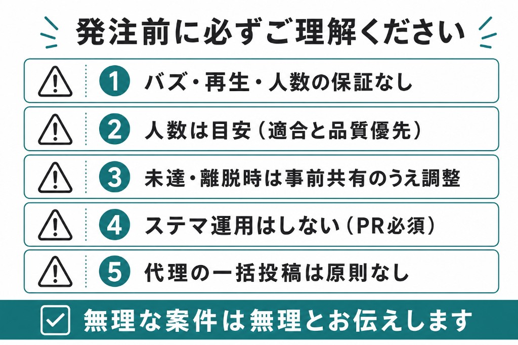 発注前の注意。バズ・再生・人数の保証なし。人数は目安。未達時は調整。ステマなし。代理一括投稿は原則なし